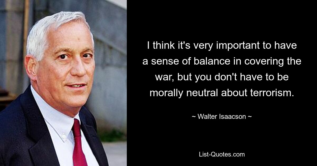 I think it's very important to have a sense of balance in covering the war, but you don't have to be morally neutral about terrorism. — © Walter Isaacson