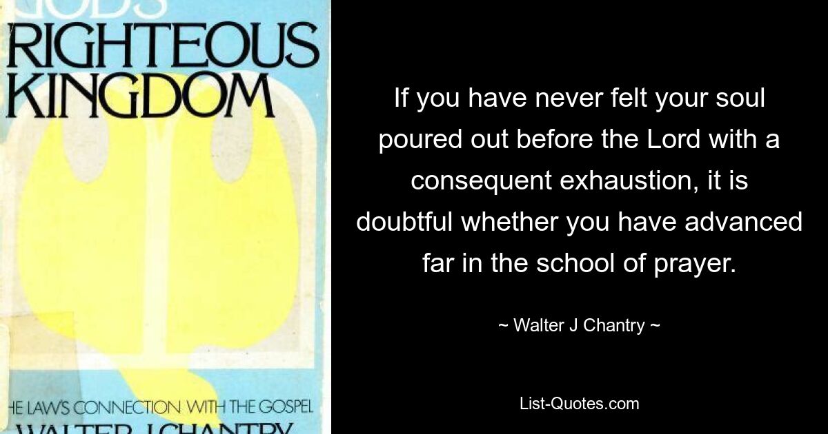 If you have never felt your soul poured out before the Lord with a consequent exhaustion, it is doubtful whether you have advanced far in the school of prayer. — © Walter J Chantry