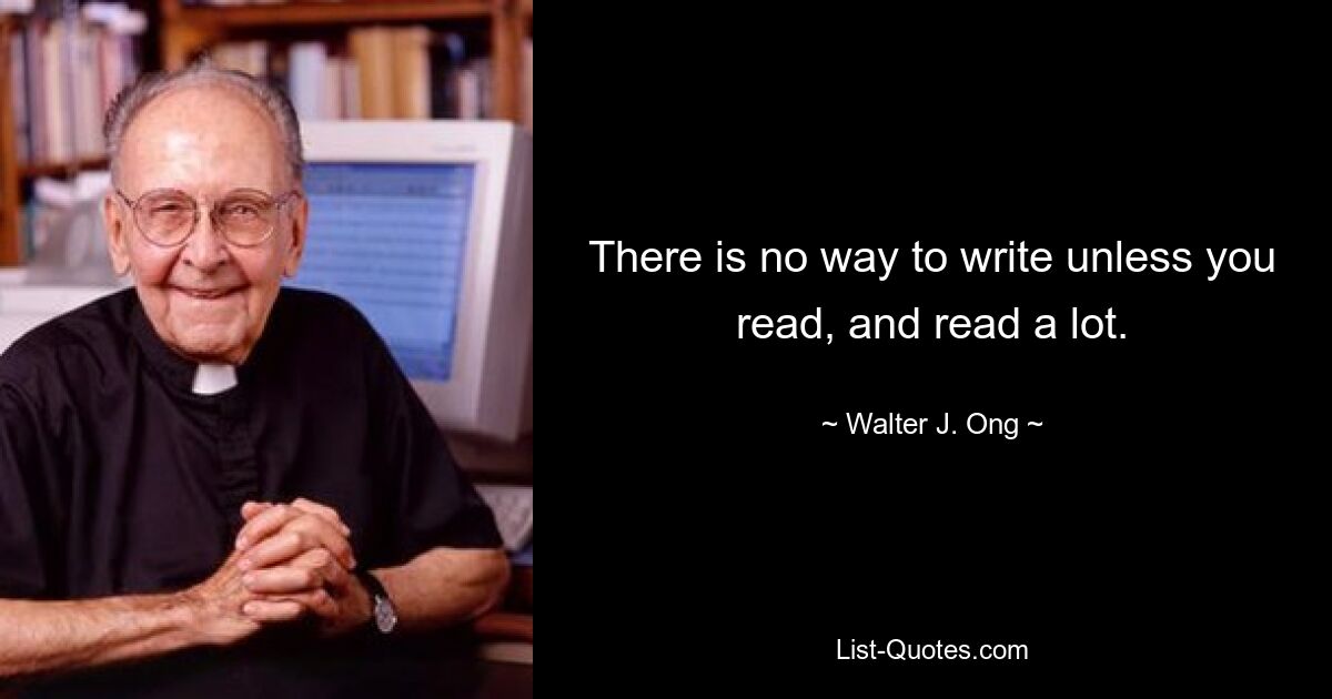 There is no way to write unless you read, and read a lot. — © Walter J. Ong