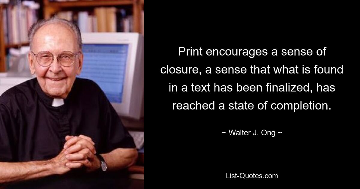 Print encourages a sense of closure, a sense that what is found in a text has been finalized, has reached a state of completion. — © Walter J. Ong