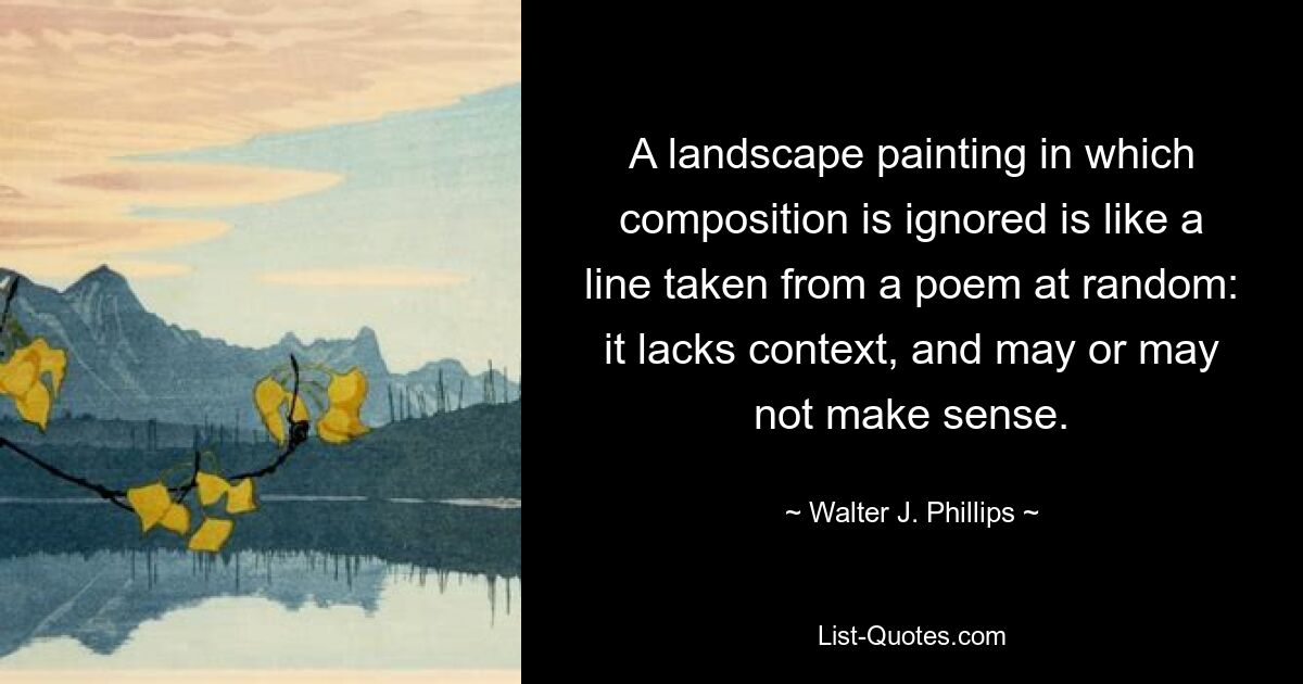 A landscape painting in which composition is ignored is like a line taken from a poem at random: it lacks context, and may or may not make sense. — © Walter J. Phillips