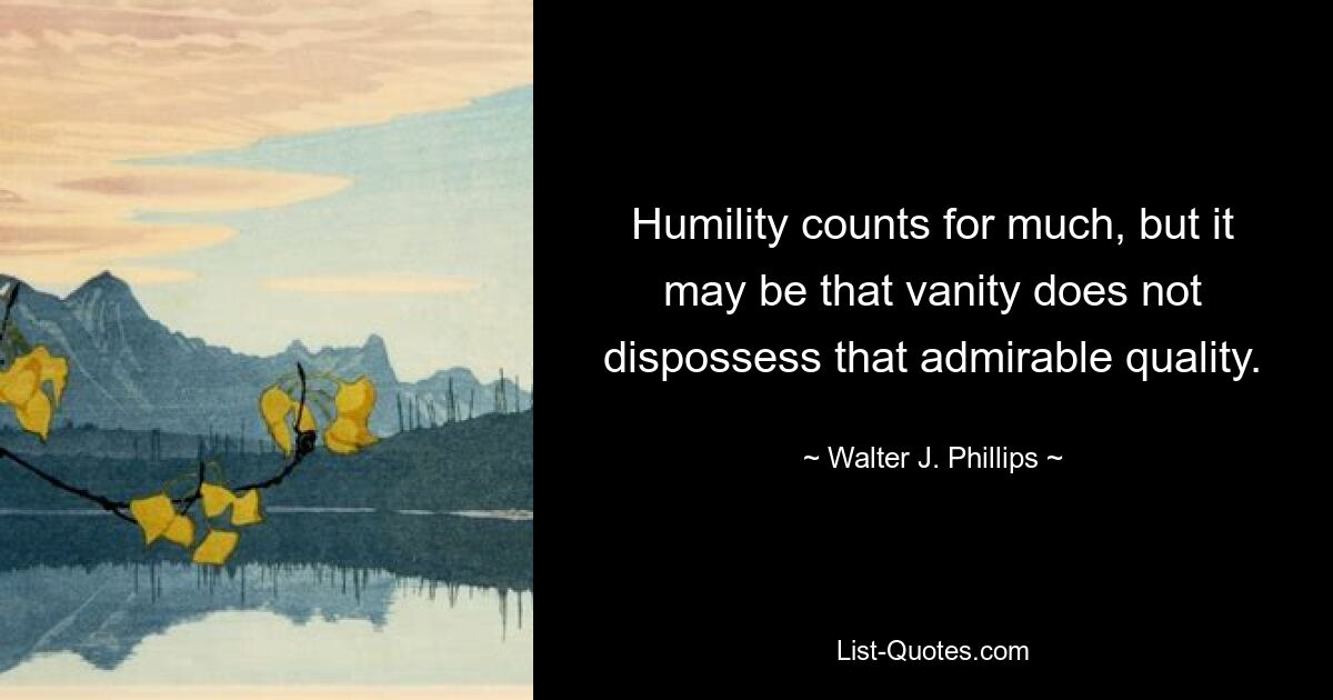 Humility counts for much, but it may be that vanity does not dispossess that admirable quality. — © Walter J. Phillips