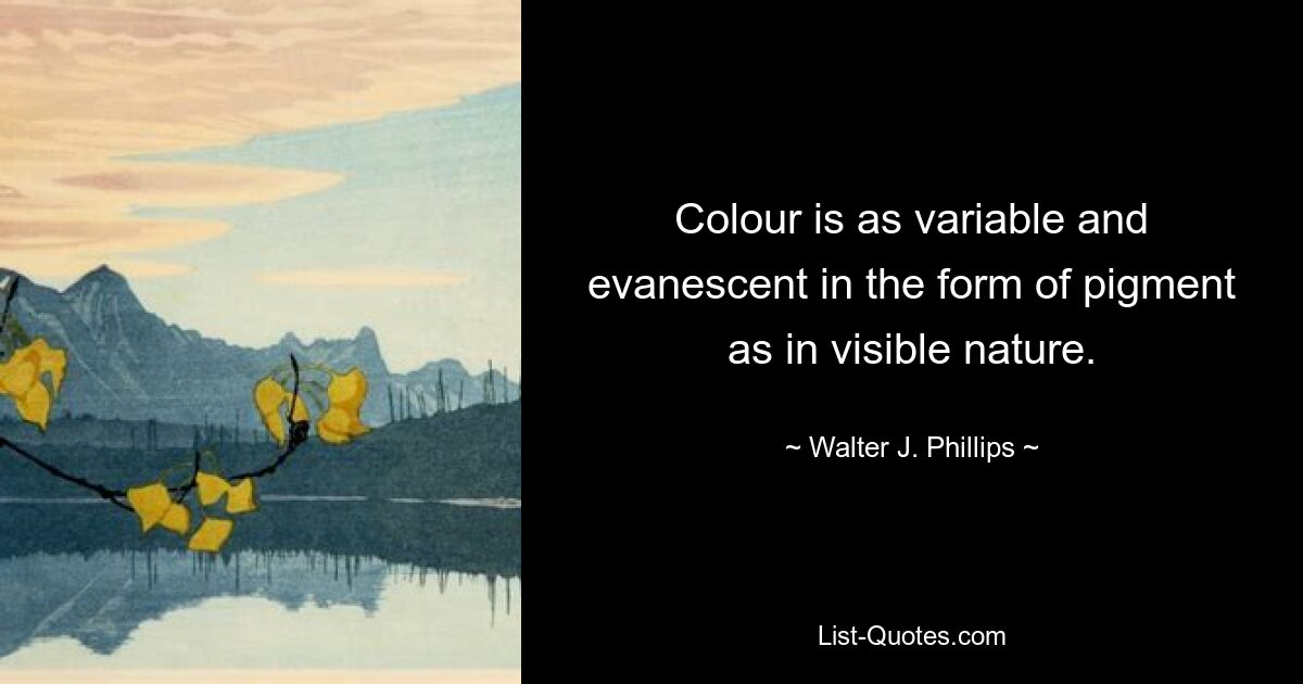 Colour is as variable and evanescent in the form of pigment as in visible nature. — © Walter J. Phillips