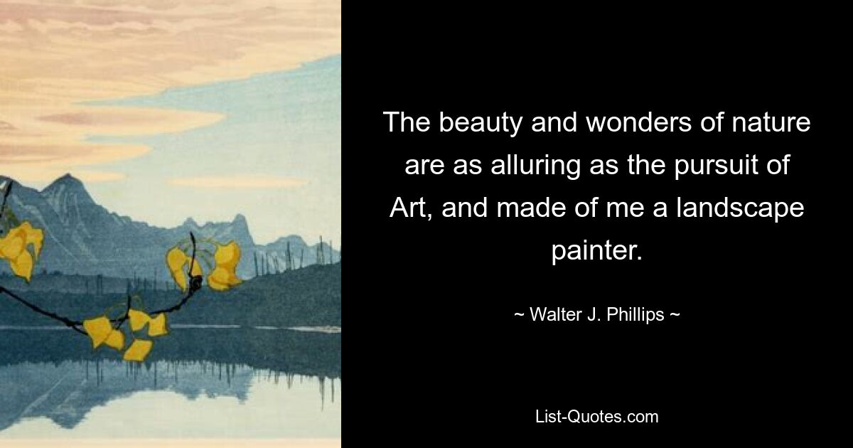 The beauty and wonders of nature are as alluring as the pursuit of Art, and made of me a landscape painter. — © Walter J. Phillips