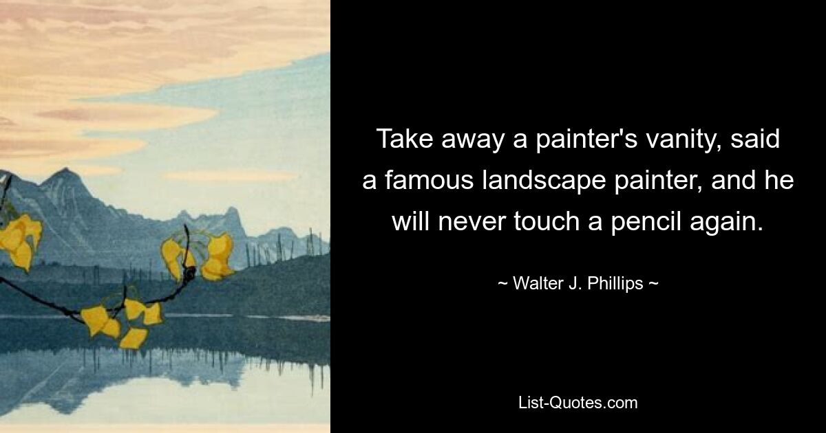 Take away a painter's vanity, said a famous landscape painter, and he will never touch a pencil again. — © Walter J. Phillips