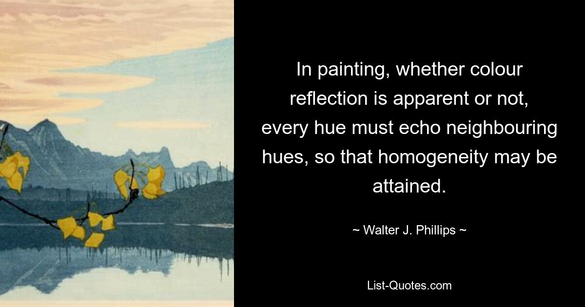 In painting, whether colour reflection is apparent or not, every hue must echo neighbouring hues, so that homogeneity may be attained. — © Walter J. Phillips