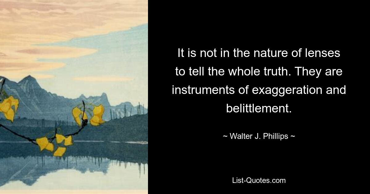 It is not in the nature of lenses to tell the whole truth. They are instruments of exaggeration and belittlement. — © Walter J. Phillips