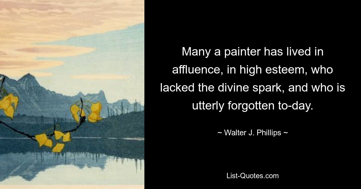 Many a painter has lived in affluence, in high esteem, who lacked the divine spark, and who is utterly forgotten to-day. — © Walter J. Phillips