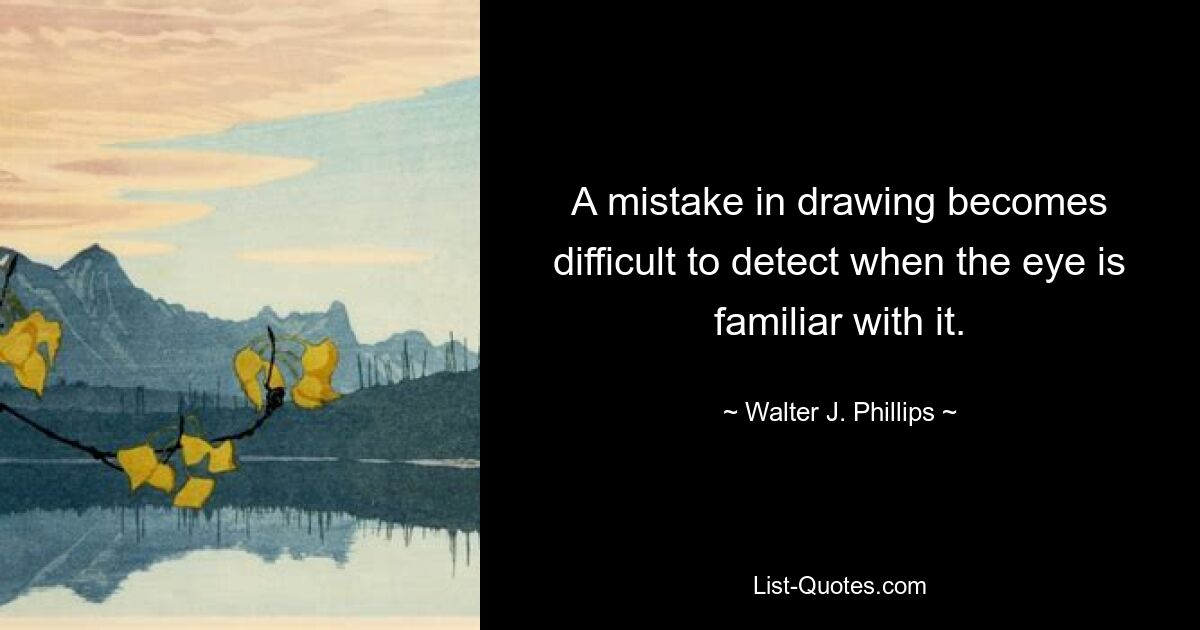 A mistake in drawing becomes difficult to detect when the eye is familiar with it. — © Walter J. Phillips