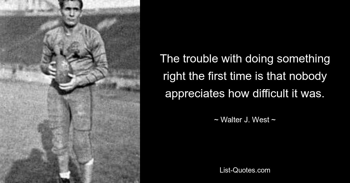 The trouble with doing something right the first time is that nobody appreciates how difficult it was. — © Walter J. West