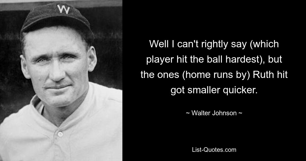 Well I can't rightly say (which player hit the ball hardest), but the ones (home runs by) Ruth hit got smaller quicker. — © Walter Johnson