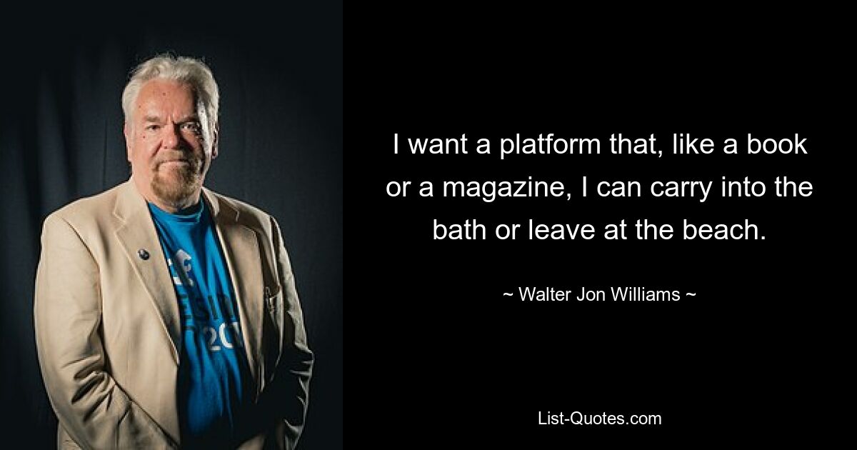 I want a platform that, like a book or a magazine, I can carry into the bath or leave at the beach. — © Walter Jon Williams