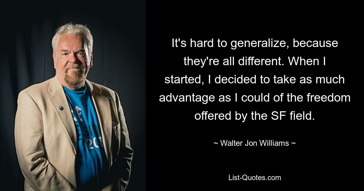 It's hard to generalize, because they're all different. When I started, I decided to take as much advantage as I could of the freedom offered by the SF field. — © Walter Jon Williams