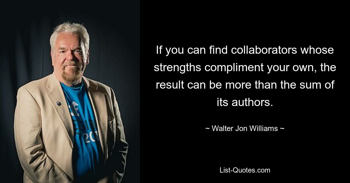 If you can find collaborators whose strengths compliment your own, the result can be more than the sum of its authors. — © Walter Jon Williams