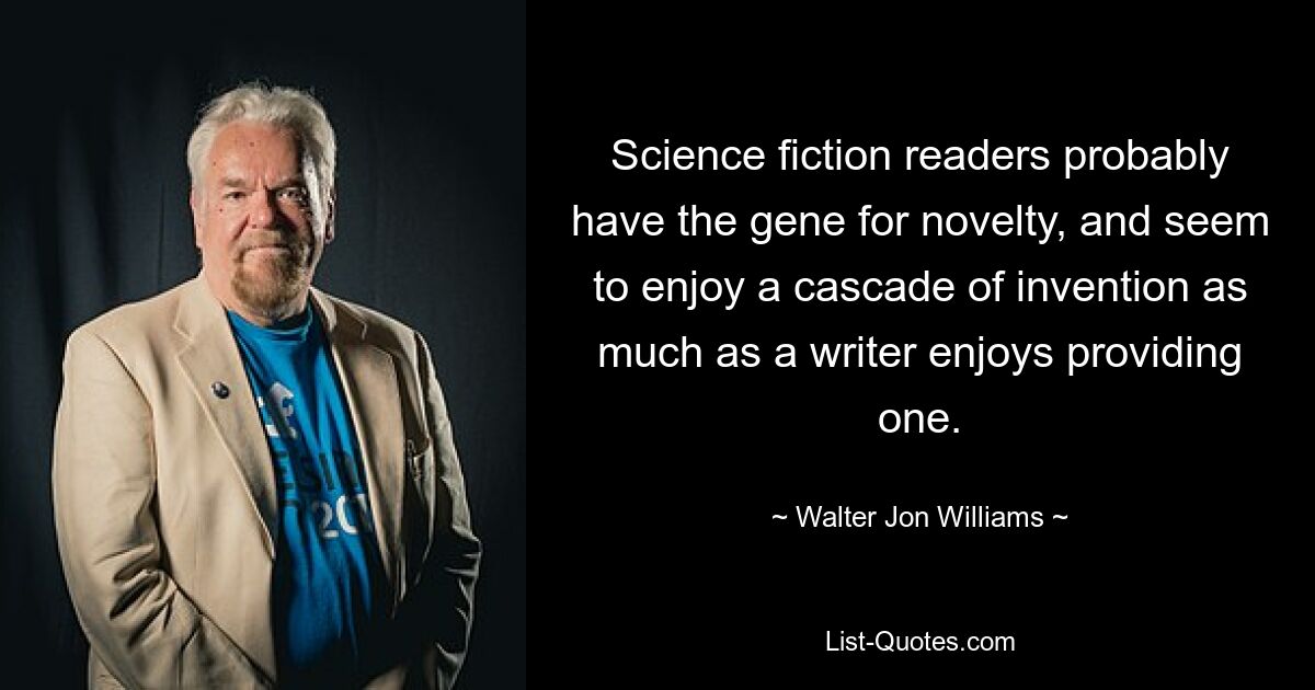 Science fiction readers probably have the gene for novelty, and seem to enjoy a cascade of invention as much as a writer enjoys providing one. — © Walter Jon Williams