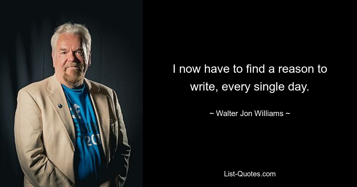 I now have to find a reason to write, every single day. — © Walter Jon Williams