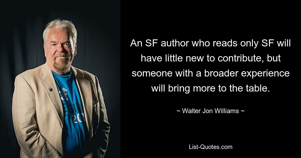 An SF author who reads only SF will have little new to contribute, but someone with a broader experience will bring more to the table. — © Walter Jon Williams