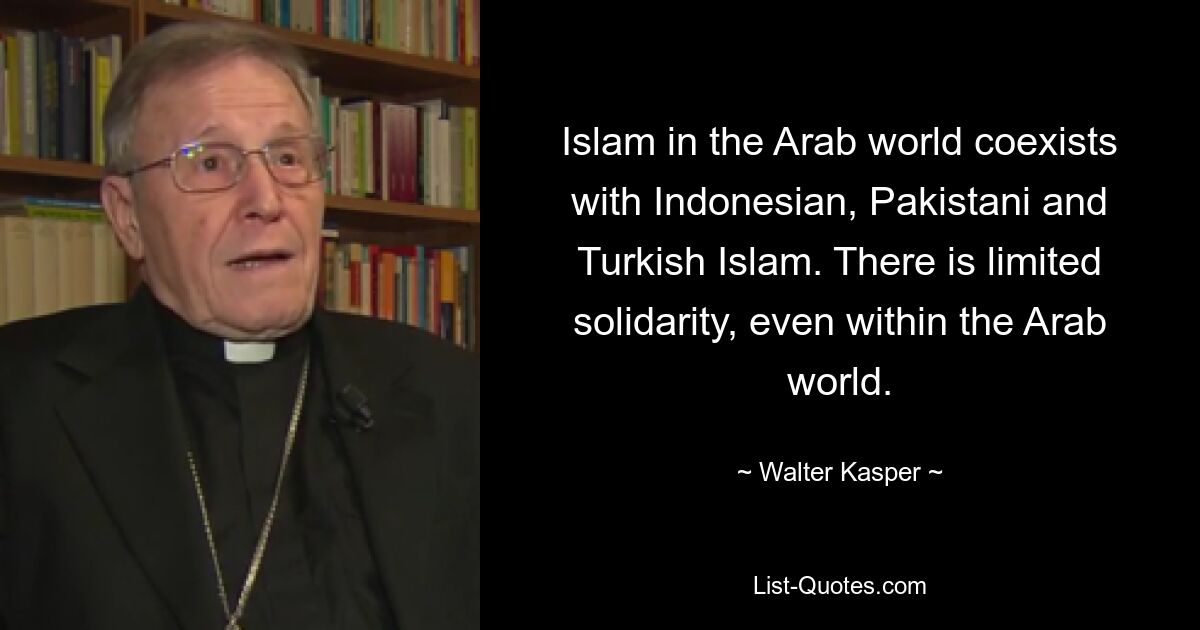 Islam in the Arab world coexists with Indonesian, Pakistani and Turkish Islam. There is limited solidarity, even within the Arab world. — © Walter Kasper