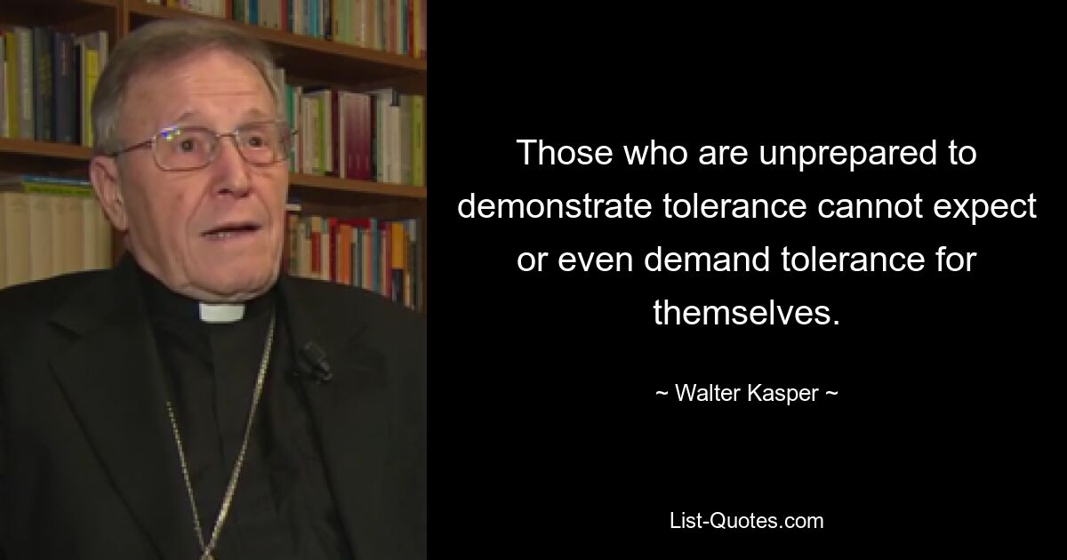 Those who are unprepared to demonstrate tolerance cannot expect or even demand tolerance for themselves. — © Walter Kasper