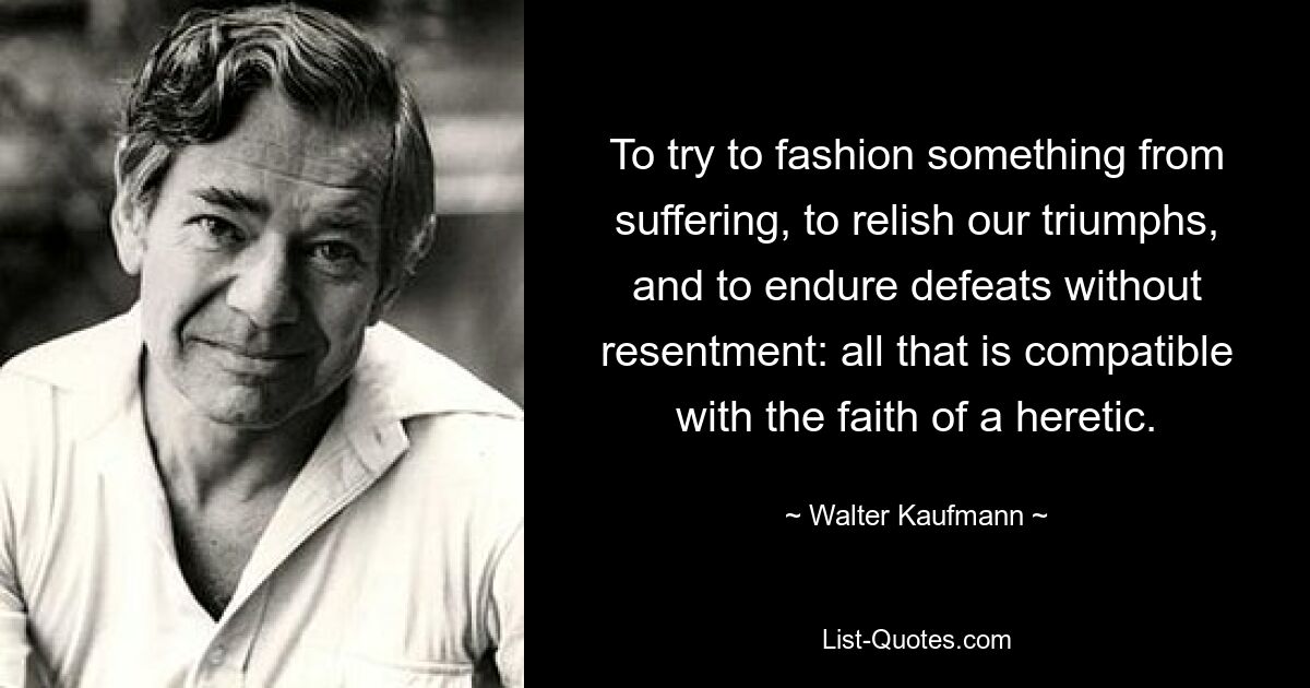 To try to fashion something from suffering, to relish our triumphs, and to endure defeats without resentment: all that is compatible with the faith of a heretic. — © Walter Kaufmann