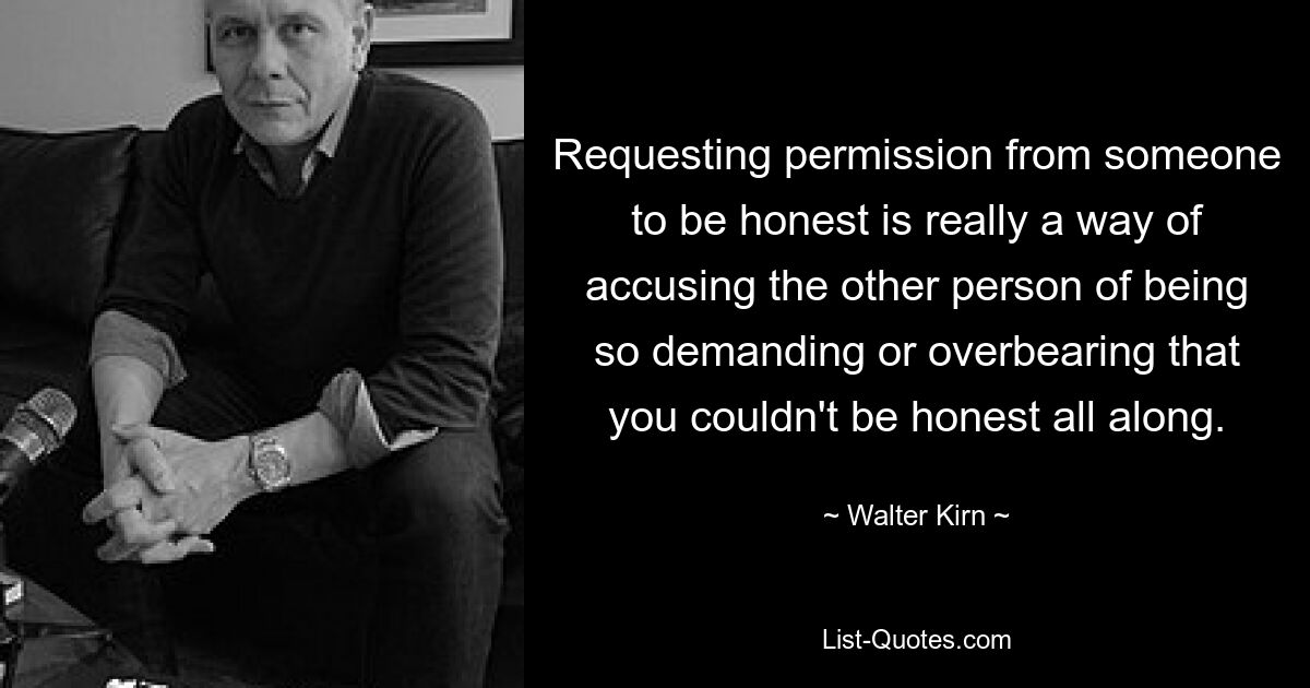 Requesting permission from someone to be honest is really a way of accusing the other person of being so demanding or overbearing that you couldn't be honest all along. — © Walter Kirn