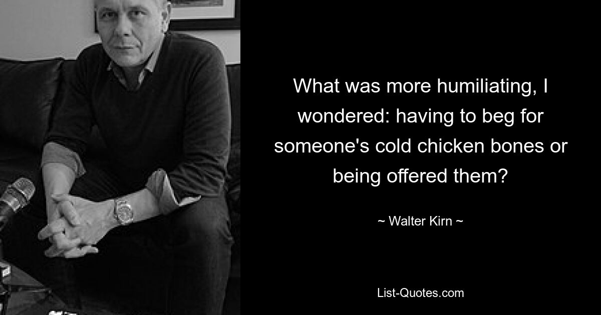 What was more humiliating, I wondered: having to beg for someone's cold chicken bones or being offered them? — © Walter Kirn