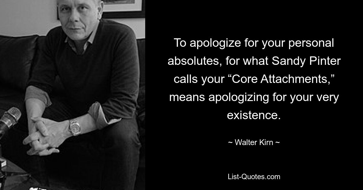 To apologize for your personal absolutes, for what Sandy Pinter calls your “Core Attachments,” means apologizing for your very existence. — © Walter Kirn