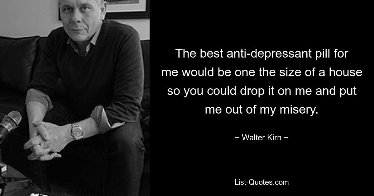 The best anti-depressant pill for me would be one the size of a house so you could drop it on me and put me out of my misery. — © Walter Kirn