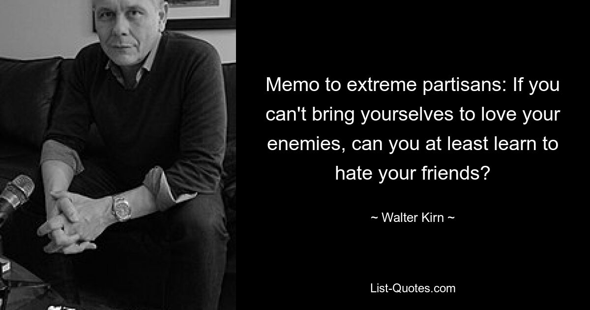 Memo to extreme partisans: If you can't bring yourselves to love your enemies, can you at least learn to hate your friends? — © Walter Kirn