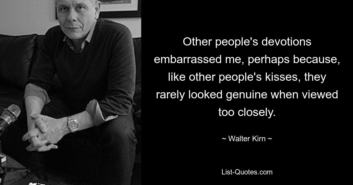 Other people's devotions embarrassed me, perhaps because, like other people's kisses, they rarely looked genuine when viewed too closely. — © Walter Kirn