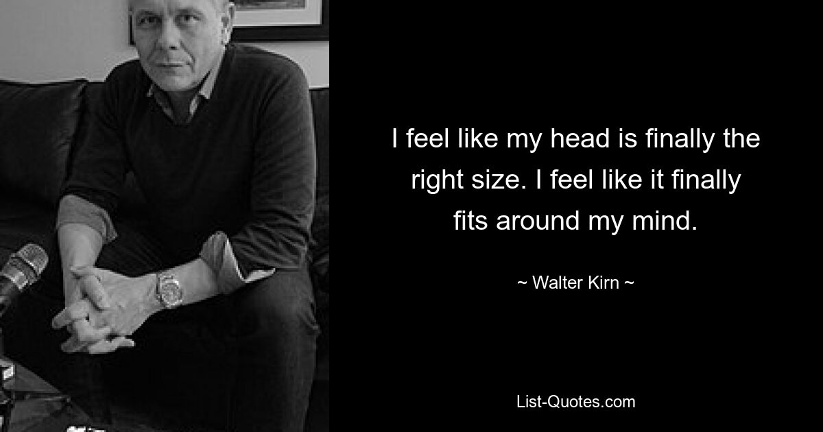 I feel like my head is finally the right size. I feel like it finally fits around my mind. — © Walter Kirn