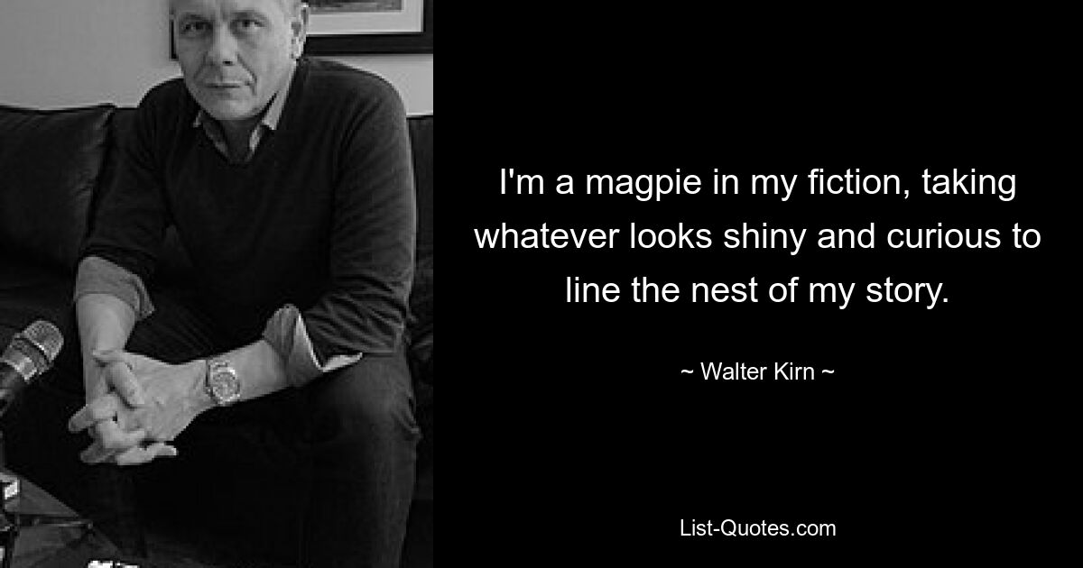 I'm a magpie in my fiction, taking whatever looks shiny and curious to line the nest of my story. — © Walter Kirn