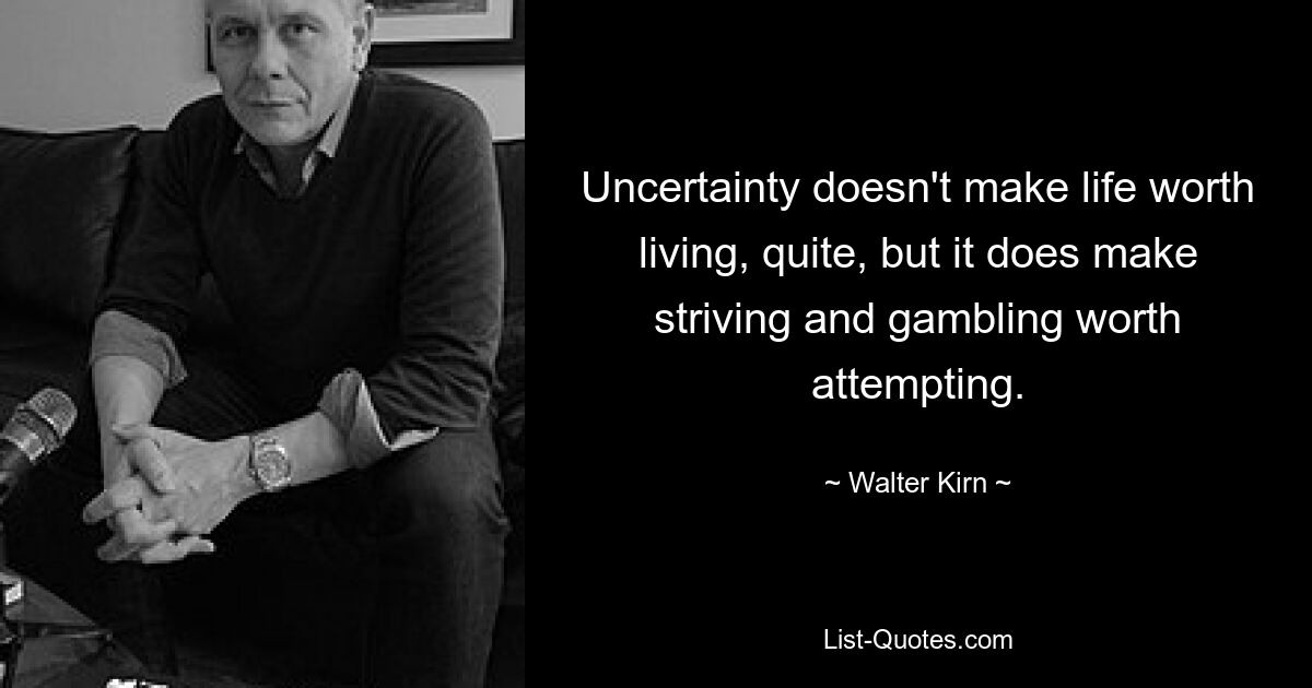 Uncertainty doesn't make life worth living, quite, but it does make striving and gambling worth attempting. — © Walter Kirn