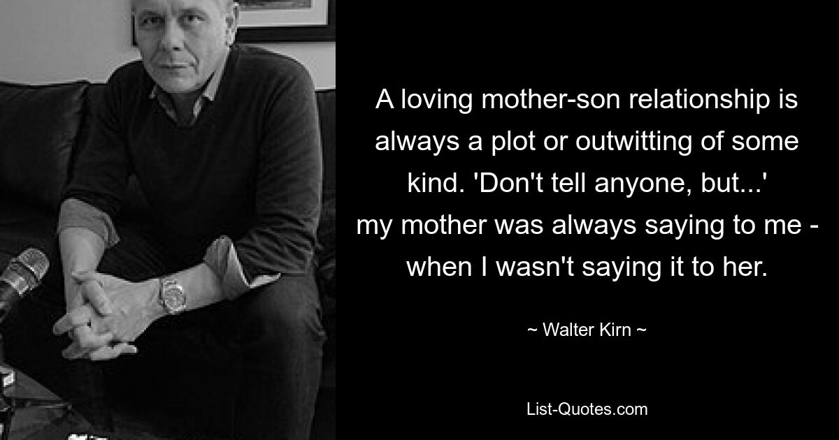 A loving mother-son relationship is always a plot or outwitting of some kind. 'Don't tell anyone, but...' my mother was always saying to me - when I wasn't saying it to her. — © Walter Kirn