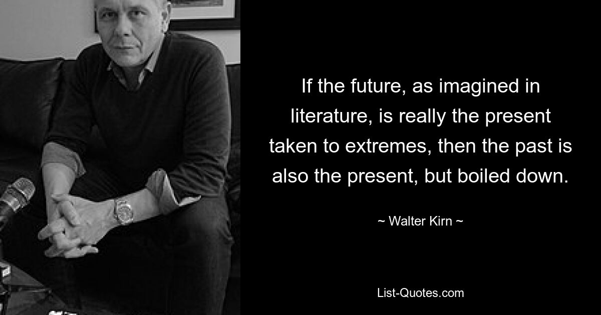 If the future, as imagined in literature, is really the present taken to extremes, then the past is also the present, but boiled down. — © Walter Kirn