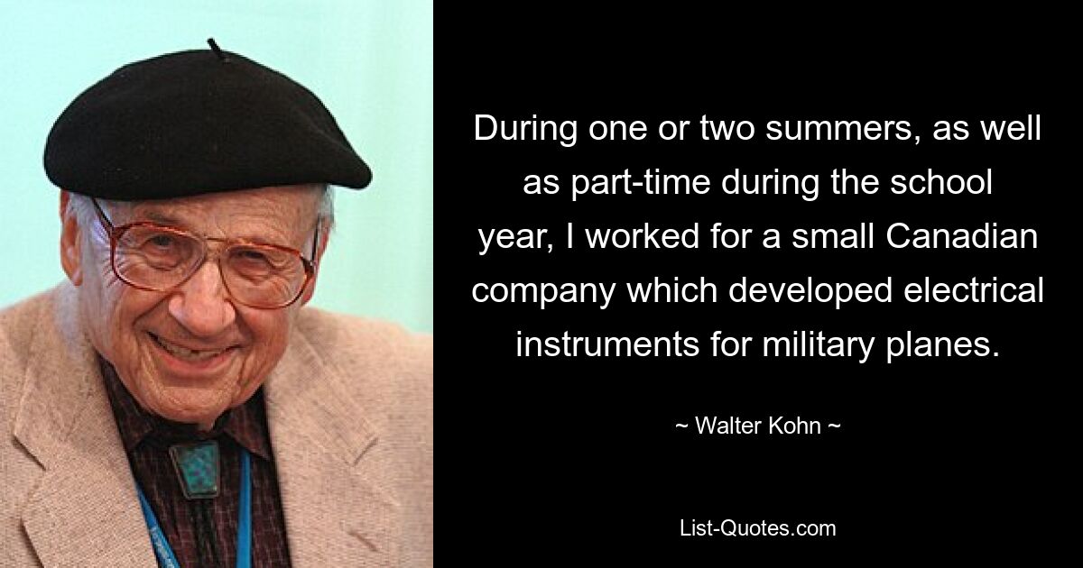 During one or two summers, as well as part-time during the school year, I worked for a small Canadian company which developed electrical instruments for military planes. — © Walter Kohn