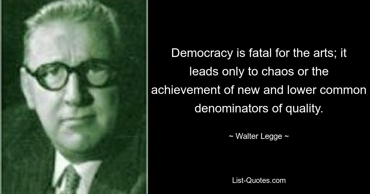 Democracy is fatal for the arts; it leads only to chaos or the achievement of new and lower common denominators of quality. — © Walter Legge