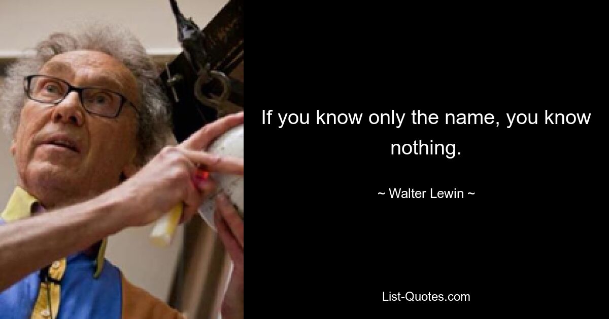 If you know only the name, you know nothing. — © Walter Lewin