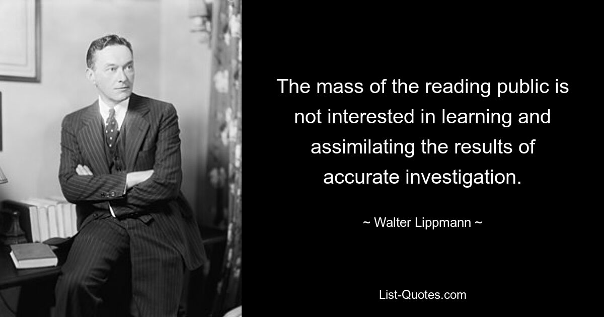 The mass of the reading public is not interested in learning and assimilating the results of accurate investigation. — © Walter Lippmann