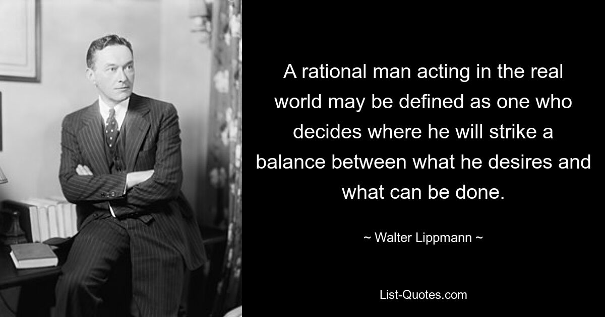 A rational man acting in the real world may be defined as one who decides where he will strike a balance between what he desires and what can be done. — © Walter Lippmann