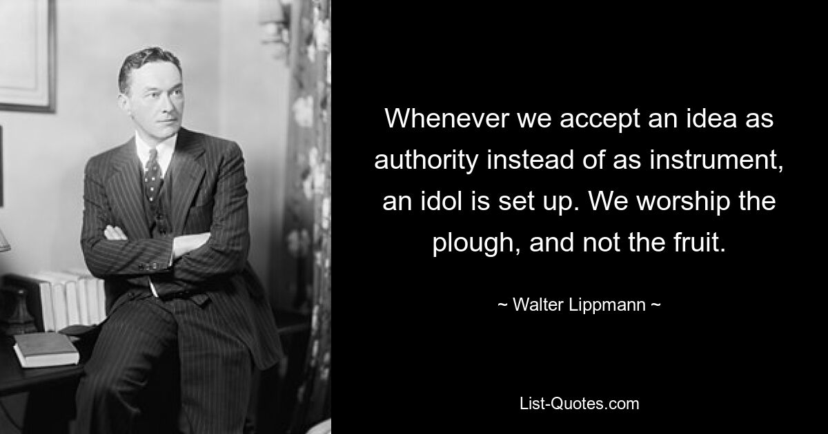 Whenever we accept an idea as authority instead of as instrument, an idol is set up. We worship the plough, and not the fruit. — © Walter Lippmann