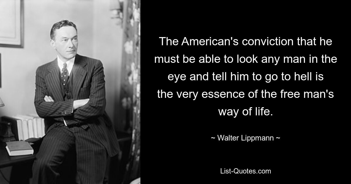 The American's conviction that he must be able to look any man in the eye and tell him to go to hell is the very essence of the free man's way of life. — © Walter Lippmann