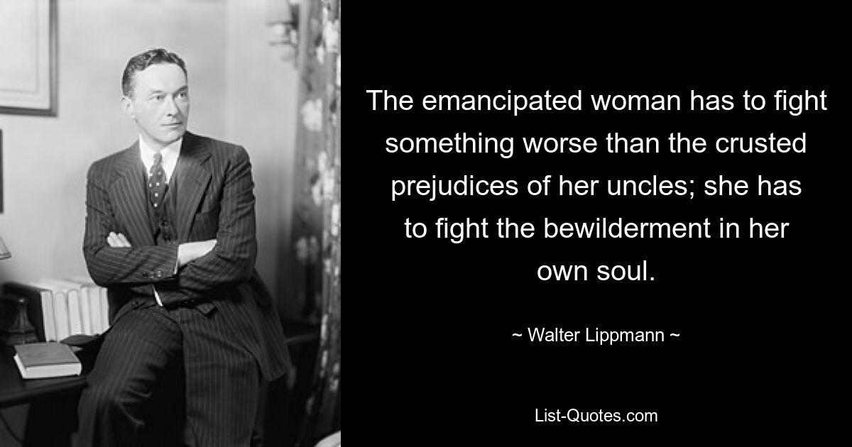 The emancipated woman has to fight something worse than the crusted prejudices of her uncles; she has to fight the bewilderment in her own soul. — © Walter Lippmann