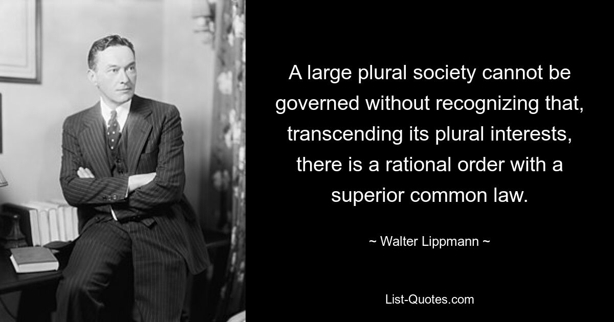 A large plural society cannot be governed without recognizing that, transcending its plural interests, there is a rational order with a superior common law. — © Walter Lippmann