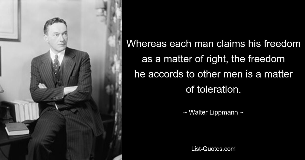 Whereas each man claims his freedom as a matter of right, the freedom he accords to other men is a matter of toleration. — © Walter Lippmann