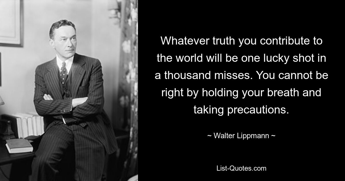 Whatever truth you contribute to the world will be one lucky shot in a thousand misses. You cannot be right by holding your breath and taking precautions. — © Walter Lippmann