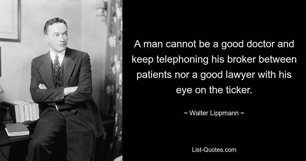 A man cannot be a good doctor and keep telephoning his broker between patients nor a good lawyer with his eye on the ticker. — © Walter Lippmann