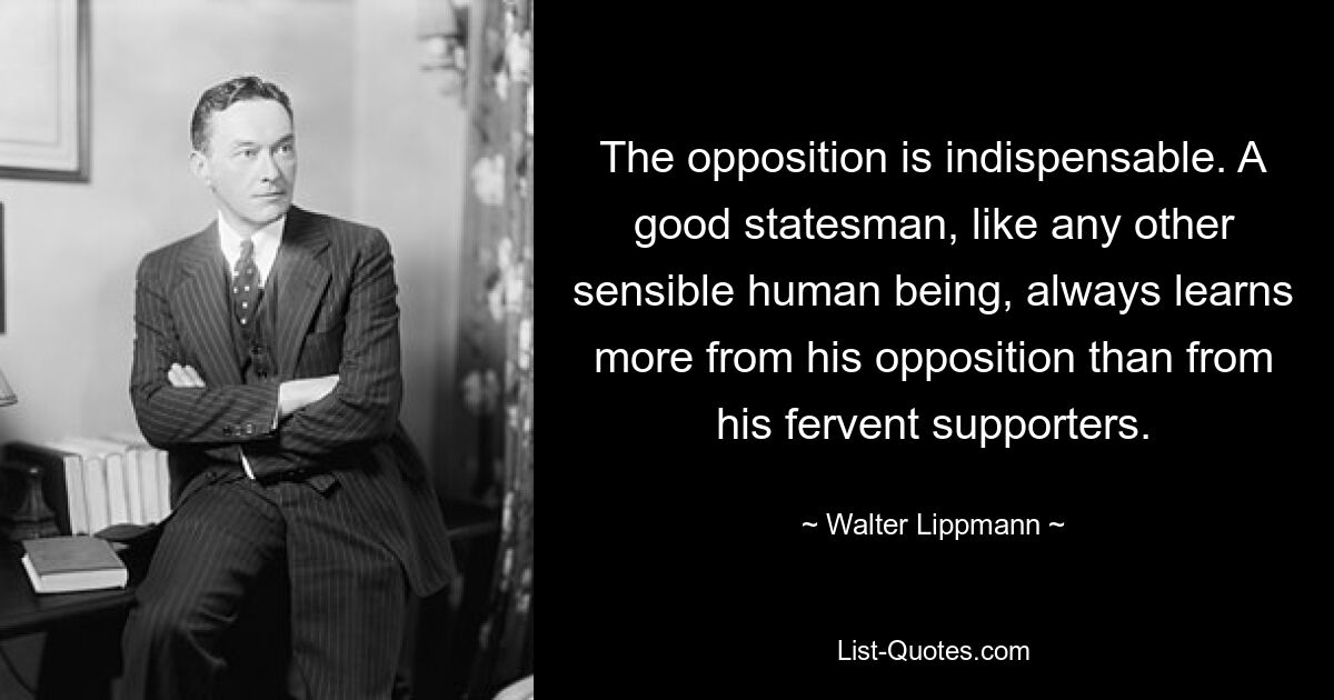 Die Opposition ist unverzichtbar. Ein guter Staatsmann lernt wie jeder andere vernünftige Mensch immer mehr aus seiner Opposition als aus seinen glühenden Anhängern. — © Walter Lippmann 