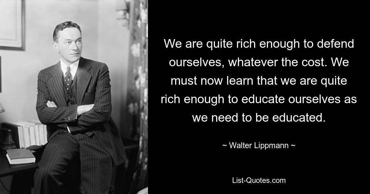 We are quite rich enough to defend ourselves, whatever the cost. We must now learn that we are quite rich enough to educate ourselves as we need to be educated. — © Walter Lippmann