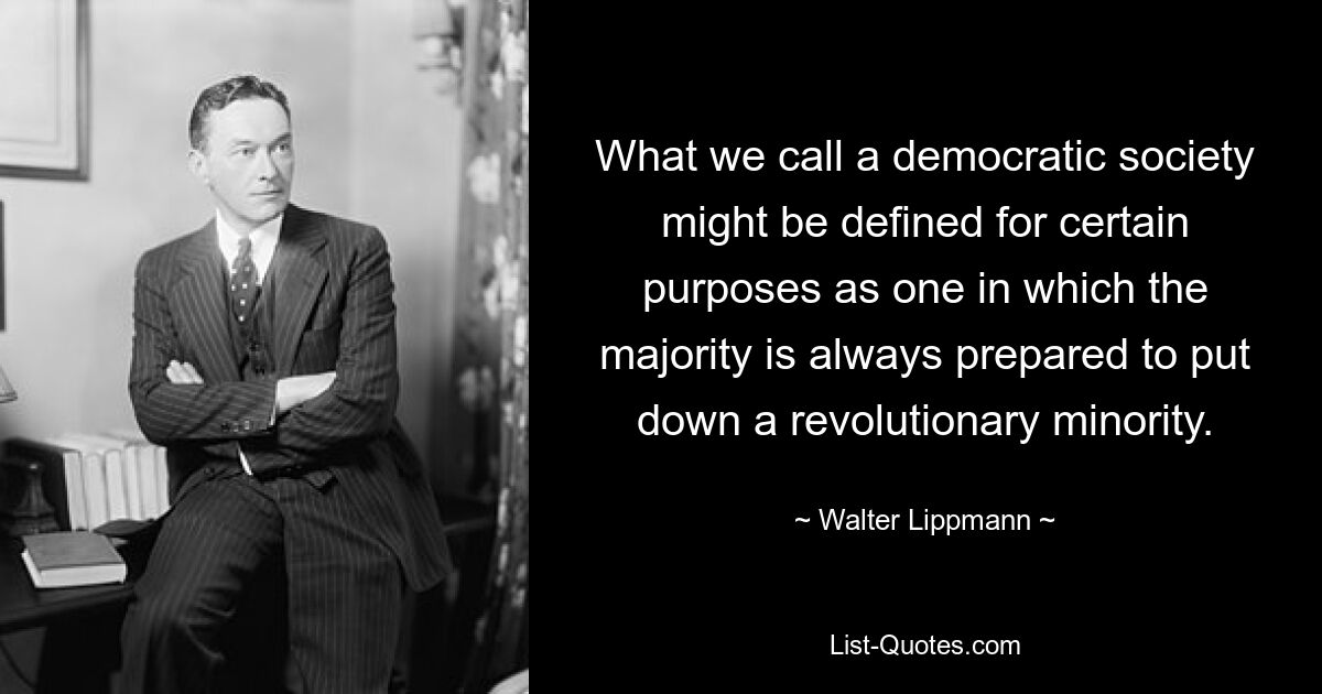 What we call a democratic society might be defined for certain purposes as one in which the majority is always prepared to put down a revolutionary minority. — © Walter Lippmann